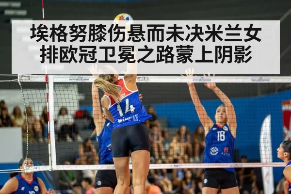 埃格努膝伤悬而未决米兰女排欧冠卫冕之路蒙上阴影
