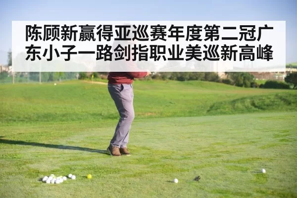 陈顾新赢得亚巡赛年度第二冠广东小子一路剑指职业美巡新高峰