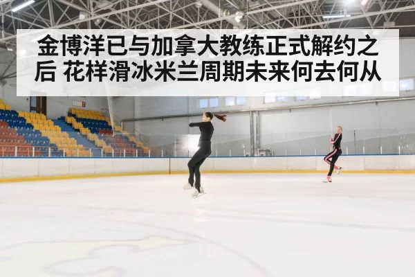 金博洋已与加拿大教练正式解约之后 花样滑冰米兰周期未来何去何从